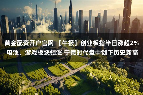 黄金配资开户官网 【午报】创业板指半日涨超2% 电池、游戏板块领涨 宁德时代盘中创下历史新高