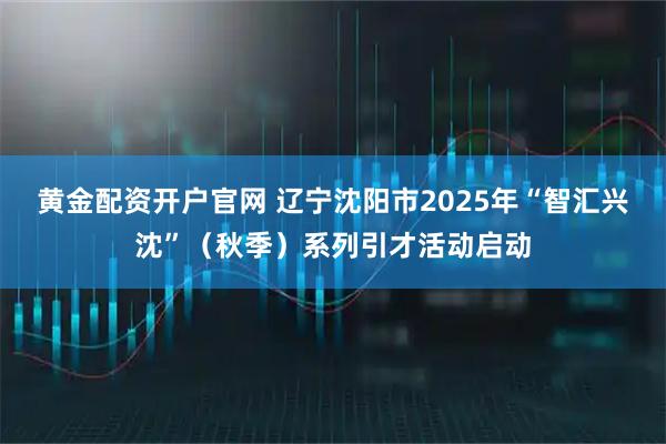 黄金配资开户官网 辽宁沈阳市2025年“智汇兴沈”(秋季)系列引才活动启动