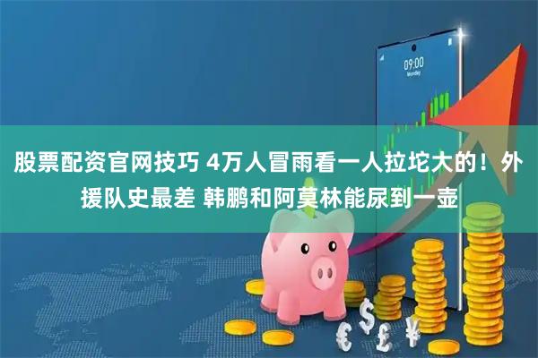 股票配资官网技巧 4万人冒雨看一人拉坨大的!外援队史最差 韩鹏和阿莫林能尿到一壶