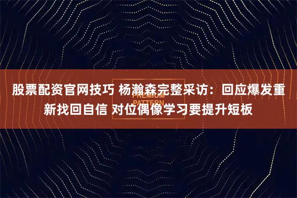 股票配资官网技巧 杨瀚森完整采访:回应爆发重新找回自信 对位偶像学习要提升短板