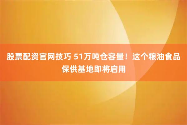 股票配资官网技巧 51万吨仓容量!这个粮油食品保供基地即将启用