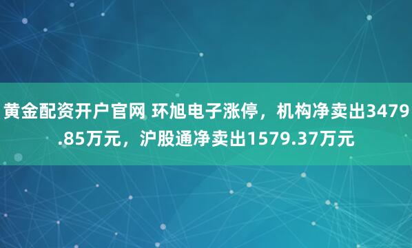 黄金配资开户官网 环旭电子涨停，机构净卖出3479.85万元，沪股通净卖出1579.37万元