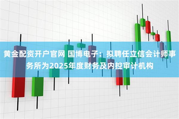 黄金配资开户官网 国博电子：拟聘任立信会计师事务所为2025年度财务及内控审计机构