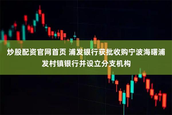 炒股配资官网首页 浦发银行获批收购宁波海曙浦发村镇银行并设立分支机构