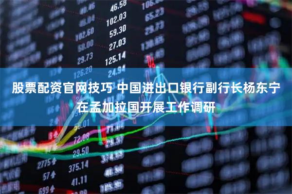 股票配资官网技巧 中国进出口银行副行长杨东宁在孟加拉国开展工作调研