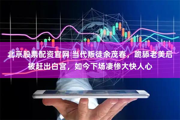 北京股票配资官网 当代叛徒余茂春，跪舔老美后被赶出白宫，如今下场凄惨大快人心