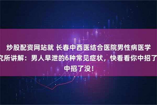 炒股配资网站就 长春中西医结合医院男性病医学研究所讲解：男人早泄的6种常见症状，快看看你中招了没！