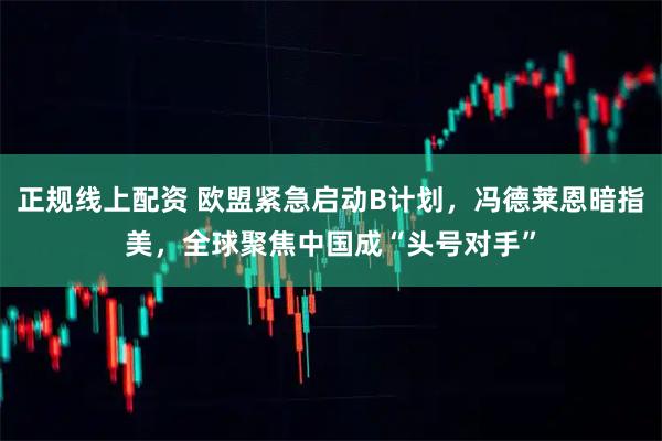 正规线上配资 欧盟紧急启动B计划，冯德莱恩暗指美，全球聚焦中国成“头号对手”