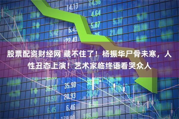 股票配资财经网 藏不住了！杨振华尸骨未寒，人性丑态上演！艺术家临终语看哭众人