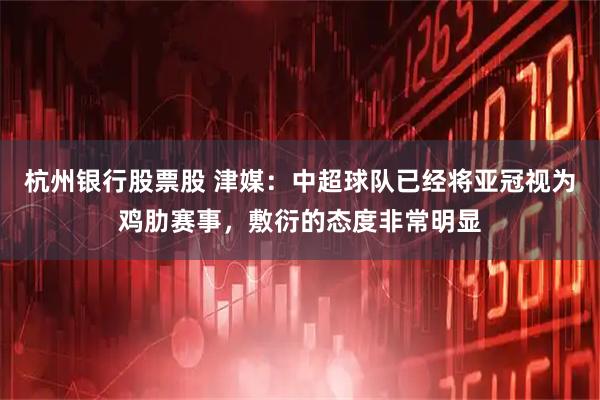 杭州银行股票股 津媒：中超球队已经将亚冠视为鸡肋赛事，敷衍的态度非常明显