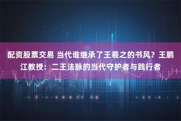 配资股票交易 当代谁继承了王羲之的书风？王鹏江教授：二王法脉的当代守护者与践行者