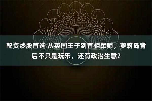 配资炒股首选 从英国王子到首相军师，萝莉岛背后不只是玩乐，还有政治生意？