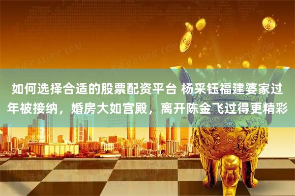 如何选择合适的股票配资平台 杨采钰福建婆家过年被接纳，婚房大如宫殿，离开陈金飞过得更精彩