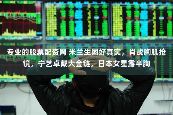 专业的股票配资网 米兰生图好真实，肖战胸肌抢镜，宁艺卓戴大金链，日本女星露半胸