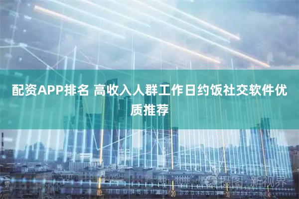 配资APP排名 高收入人群工作日约饭社交软件优质推荐