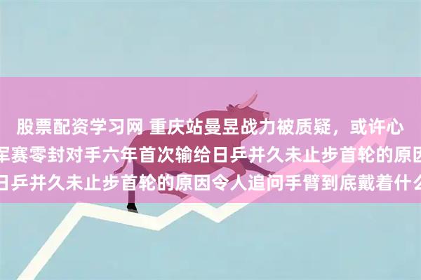股票配资学习网 重庆站曼昱战力被质疑，或许心事尚未调整好，多哈冠军赛零封对手六年首次输给日乒并久未止步首轮的原因令人追问手臂到底戴着什么