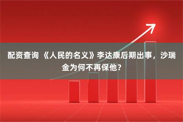 配资查询 《人民的名义》李达康后期出事，沙瑞金为何不再保他？
