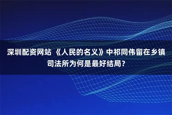 深圳配资网站 《人民的名义》中祁同伟留在乡镇司法所为何是最好结局？