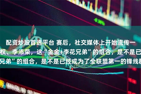 配资炒股首选平台 赛后，社交媒体上开始流传一个话题：张镇麟、李弘权、李添荣，这“金金+李花兄弟”的组合，是不是已经成为了全联盟第一的锋线群？