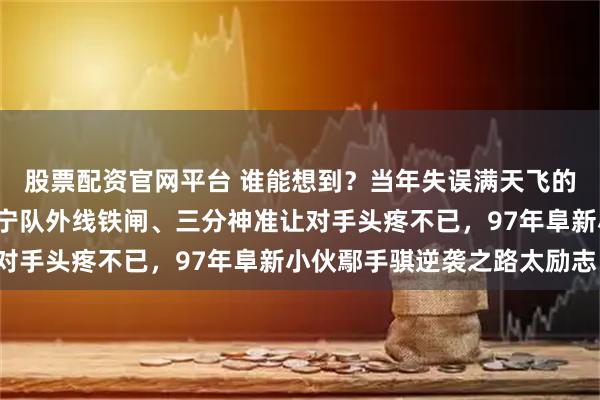 股票配资官网平台 谁能想到?当年失误满天飞的“手帝”,如今竟成辽宁队外线铁闸、三分神准让对手头疼不已,97年阜新小伙鄢手骐逆袭之路太励志!