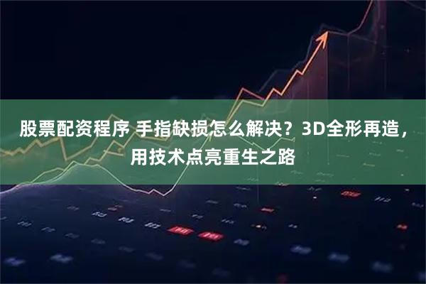 股票配资程序 手指缺损怎么解决?3D全形再造,用技术点亮重生之路