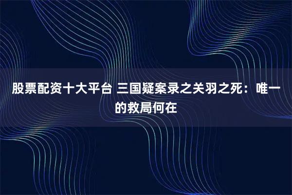 股票配资十大平台 三国疑案录之关羽之死：唯一的救局何在