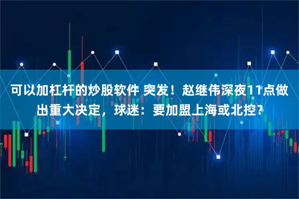 可以加杠杆的炒股软件 突发！赵继伟深夜11点做出重大决定，球迷：要加盟上海或北控？