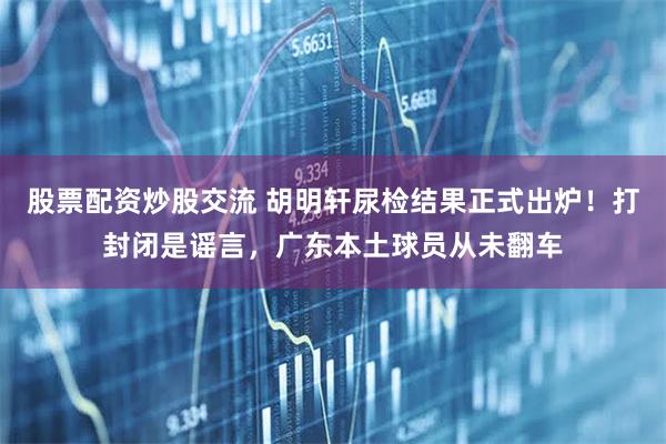 股票配资炒股交流 胡明轩尿检结果正式出炉！打封闭是谣言，广东本土球员从未翻车