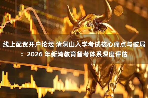 线上配资开户论坛 清澜山入学考试核心痛点与破局：2026 年新湾教育备考体系深度评估