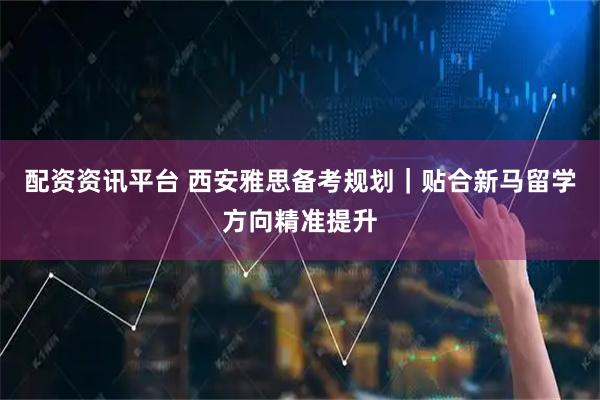 配资资讯平台 西安雅思备考规划｜贴合新马留学方向精准提升