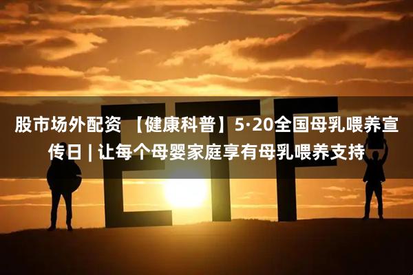 股市场外配资 【健康科普】5·20全国母乳喂养宣传日 | 让每个母婴家庭享有母乳喂养支持