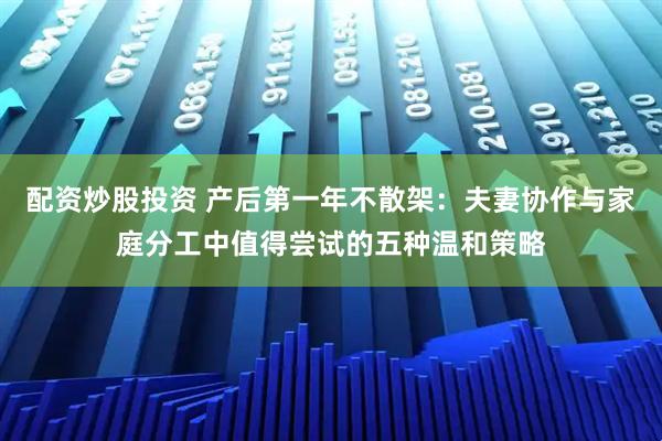 配资炒股投资 产后第一年不散架：夫妻协作与家庭分工中值得尝试的五种温和策略