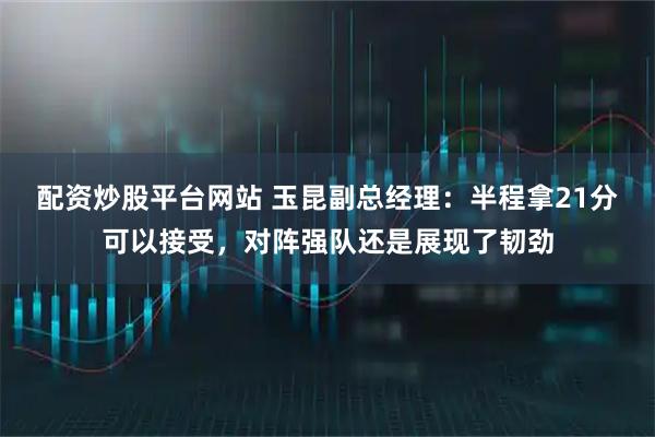 配资炒股平台网站 玉昆副总经理：半程拿21分可以接受，对阵强队还是展现了韧劲