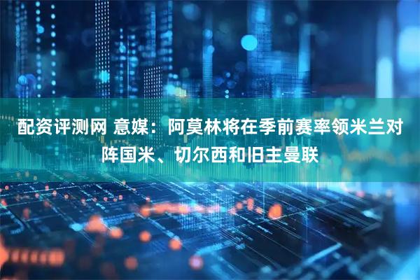 配资评测网 意媒：阿莫林将在季前赛率领米兰对阵国米、切尔西和旧主曼联