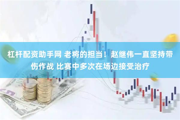 杠杆配资助手网 老将的担当！赵继伟一直坚持带伤作战 比赛中多次在场边接受治疗