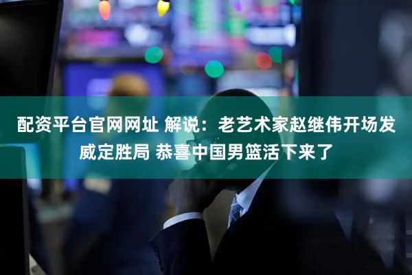 配资平台官网网址 解说：老艺术家赵继伟开场发威定胜局 恭喜中国男篮活下来了