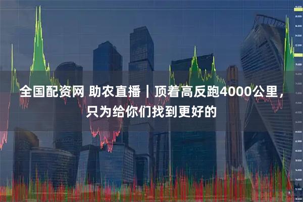 全国配资网 助农直播｜顶着高反跑4000公里，只为给你们找到更好的
