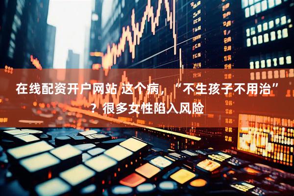 在线配资开户网站 这个病，“不生孩子不用治”？很多女性陷入风险