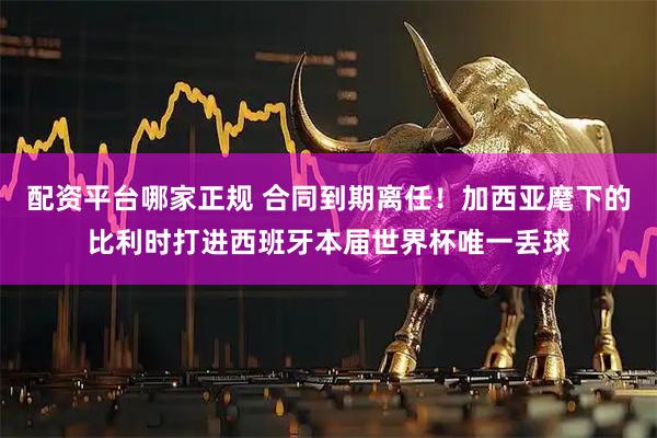 配资平台哪家正规 合同到期离任！加西亚麾下的比利时打进西班牙本届世界杯唯一丢球