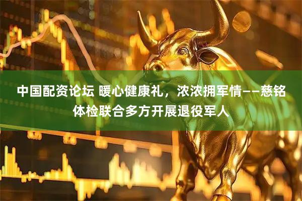中国配资论坛 暖心健康礼，浓浓拥军情——慈铭体检联合多方开展退役军人