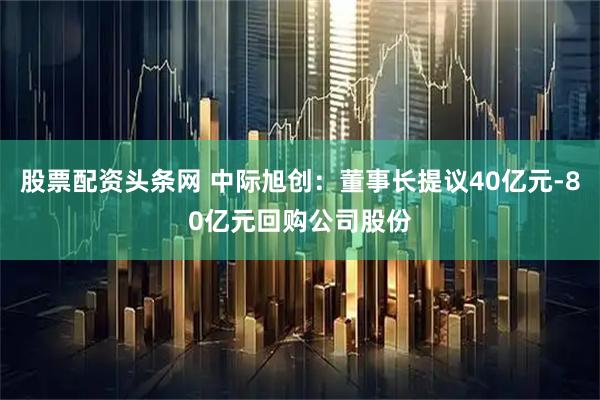 股票配资头条网 中际旭创：董事长提议40亿元-80亿元回购公司股份