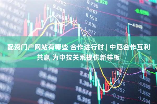配资门户网站有哪些 合作进行时 | 中厄合作互利共赢 为中拉关系提供新样板