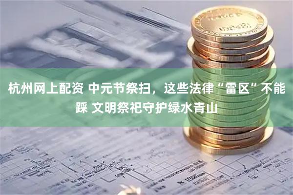 杭州网上配资 中元节祭扫，这些法律“雷区”不能踩 文明祭祀守护绿水青山